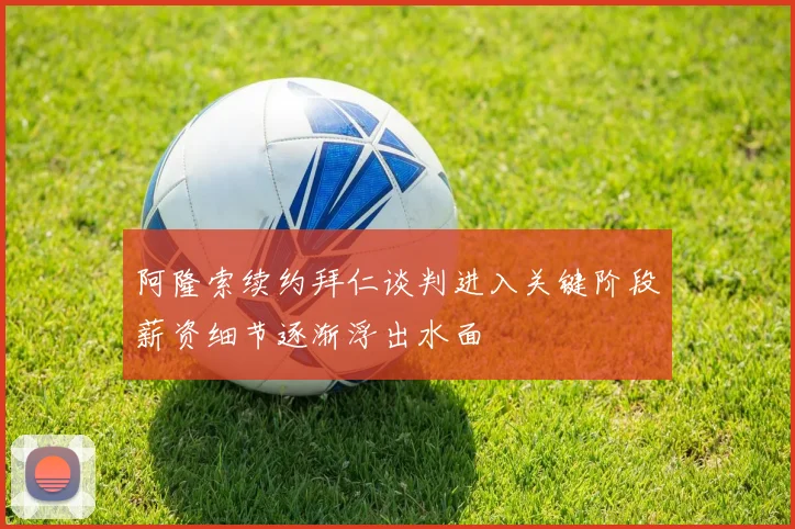 阿隆索续约拜仁谈判进入关键阶段薪资细节逐渐浮出水面