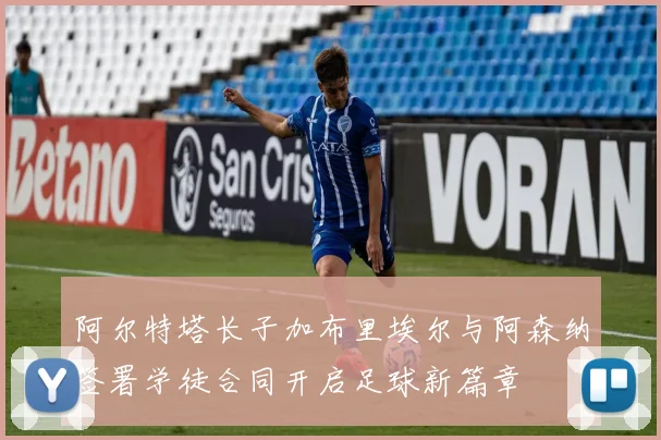 阿尔特塔长子加布里埃尔与阿森纳签署学徒合同开启足球新篇章