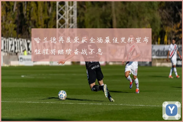 哈兰德再度荣获全场最佳奖杯宣布征程将继续奋战不息