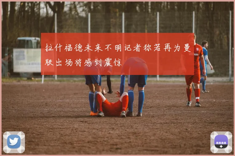 拉什福德未来不明记者称若再为曼联出场将感到震惊