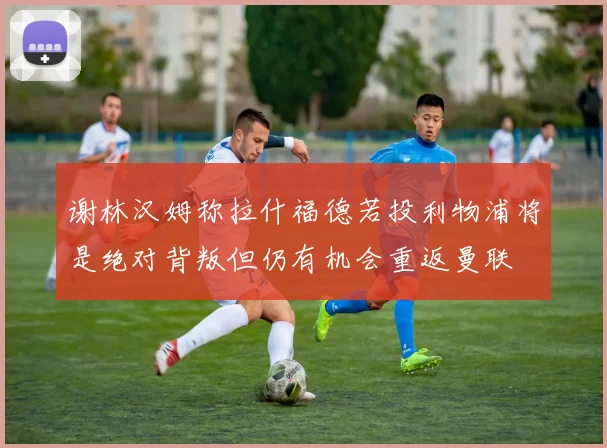 谢林汉姆称拉什福德若投利物浦将是绝对背叛但仍有机会重返曼联