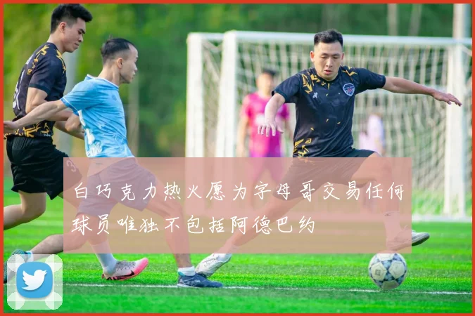 白巧克力热火愿为字母哥交易任何球员唯独不包括阿德巴约