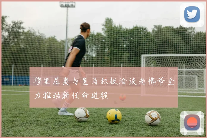 穆里尼奥与皇马积极洽谈老佛爷全力推动新任命进程