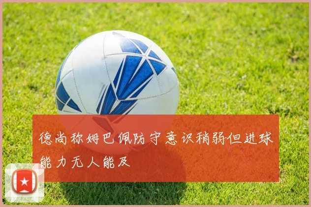 德尚称姆巴佩防守意识稍弱但进球能力无人能及