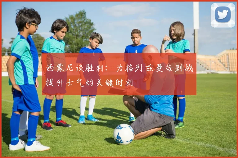 西蒙尼谈胜利：为格列兹曼告别战提升士气的关键时刻