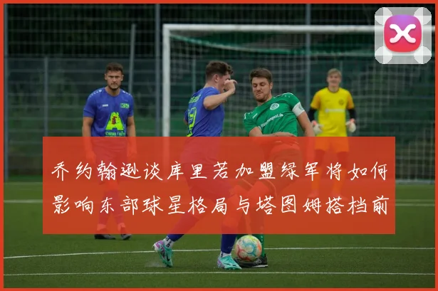 乔约翰逊谈库里若加盟绿军将如何影响东部球星格局与塔图姆搭档前景