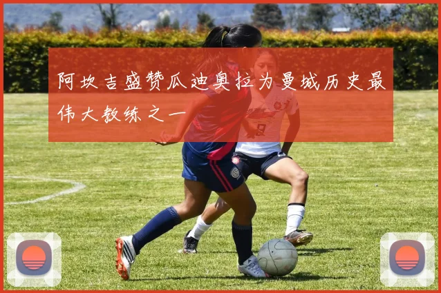 阿坎吉盛赞瓜迪奥拉为曼城历史最伟大教练之一
