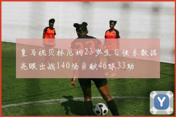皇马祝贝林厄姆23岁生日快乐数据亮眼出战140场贡献46球33助