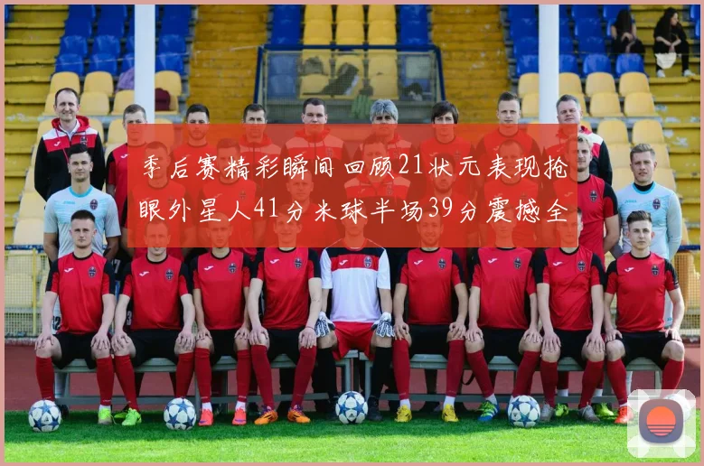 季后赛精彩瞬间回顾21状元表现抢眼外星人41分米球半场39分震撼全场