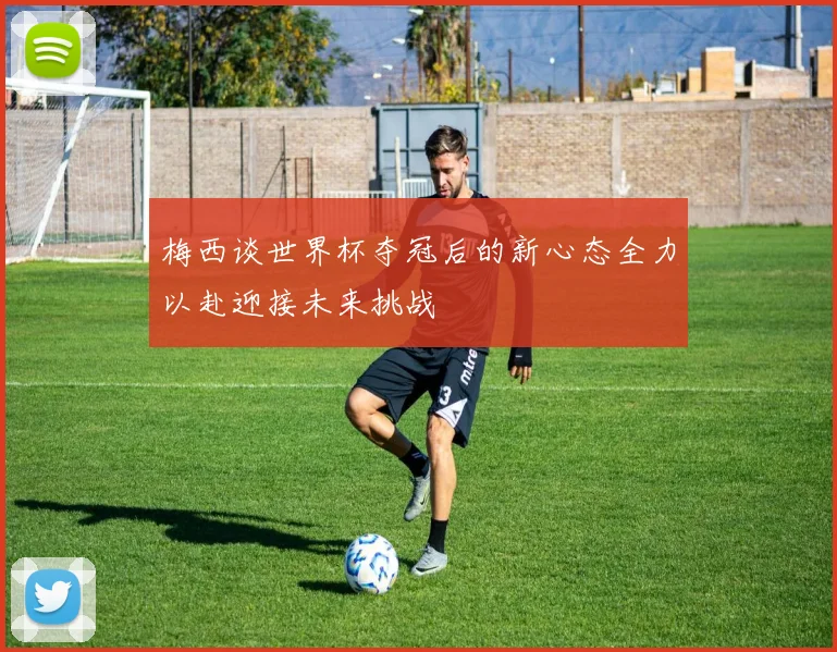梅西谈世界杯夺冠后的新心态全力以赴迎接未来挑战
