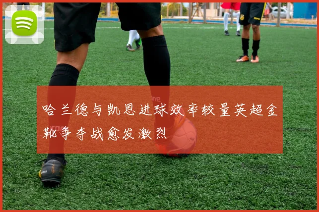 哈兰德与凯恩进球效率较量英超金靴争夺战愈发激烈