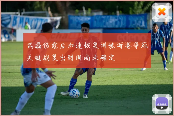 武磊伤愈后加速恢复训练海港争冠关键战复出时间尚未确定