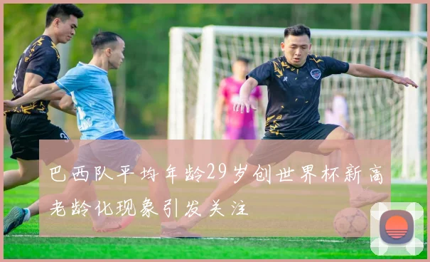 巴西队平均年龄29岁创世界杯新高老龄化现象引发关注