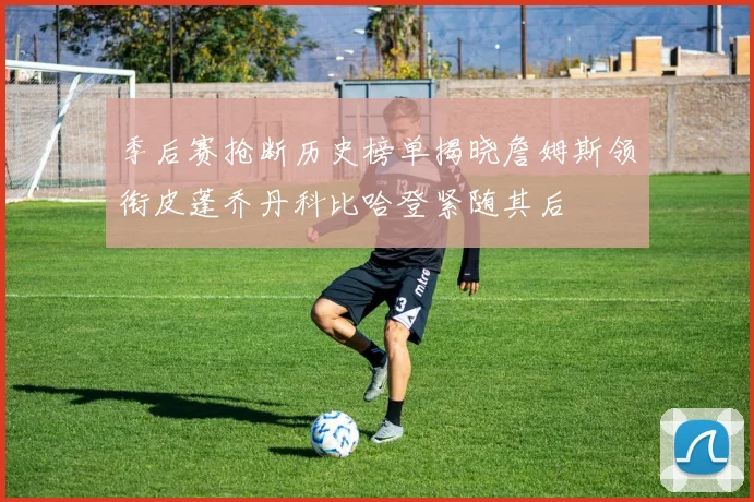 季后赛抢断历史榜单揭晓詹姆斯领衔皮蓬乔丹科比哈登紧随其后
