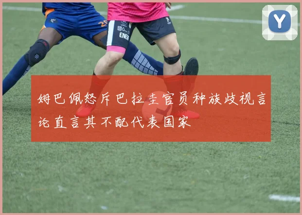 姆巴佩怒斥巴拉圭官员种族歧视言论直言其不配代表国家