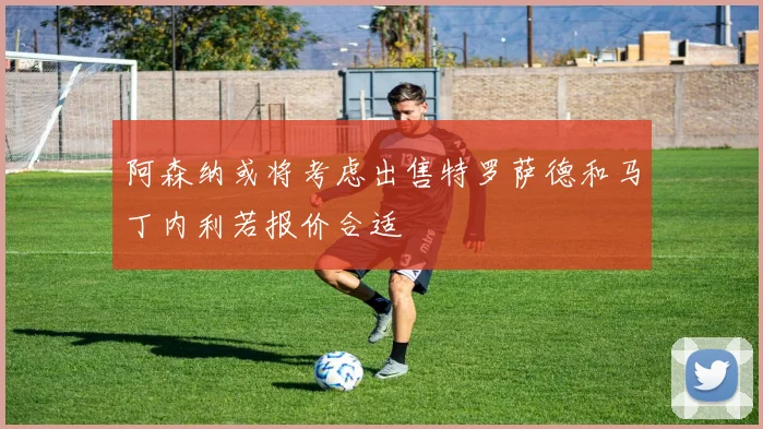 阿森纳或将考虑出售特罗萨德和马丁内利若报价合适