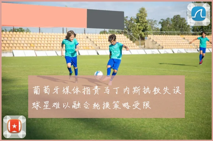 葡萄牙媒体指责马丁内斯执教失误球星难以融合轮换策略受限
