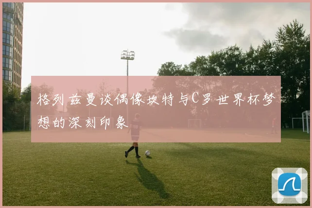 格列兹曼谈偶像坎特与C罗世界杯梦想的深刻印象