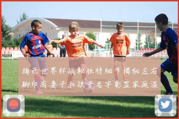 梅西世界杯战靴独特细节揭秘左右脚印有妻子和孩子名字彰显家庭温暖