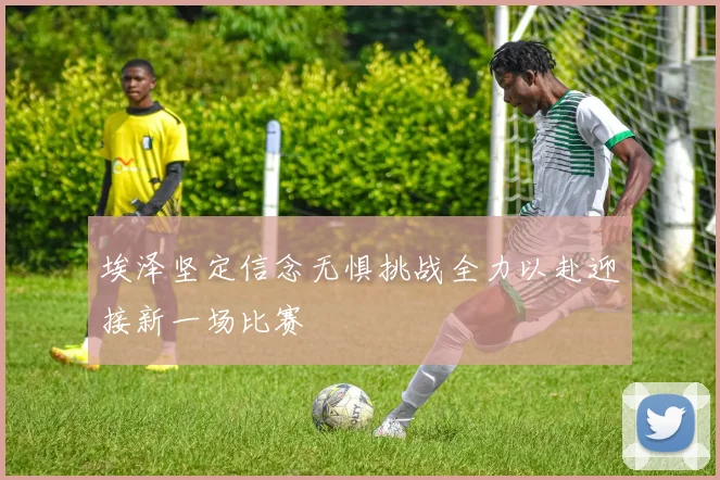 埃泽坚定信念无惧挑战全力以赴迎接新一场比赛