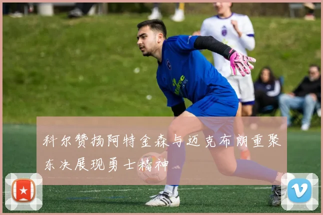 科尔赞扬阿特金森与迈克布朗重聚东决展现勇士精神