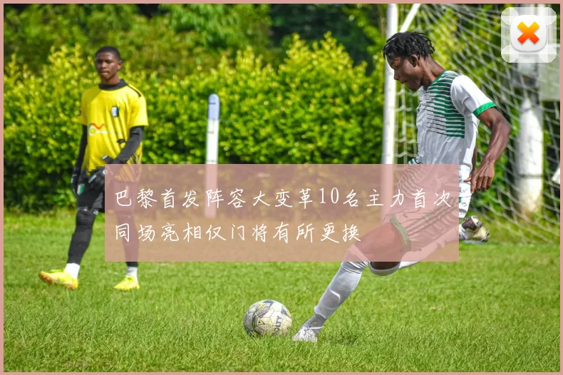 巴黎首发阵容大变革10名主力首次同场亮相仅门将有所更换