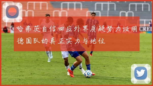 哈弗茨自信回应外界质疑努力证明德国队的真正实力与地位