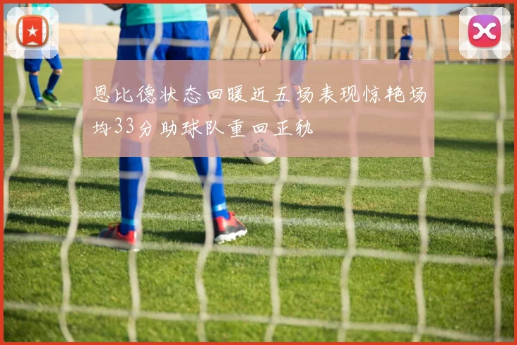 恩比德状态回暖近五场表现惊艳场均33分助球队重回正轨