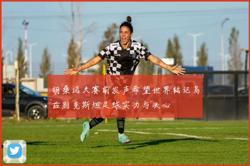 胡桑诺夫赛前发声希望世界铭记乌兹别克斯坦足球实力与决心