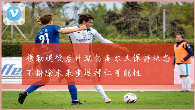 穆勒退役后计划打高尔夫保持状态不排除未来重返拜仁可能性