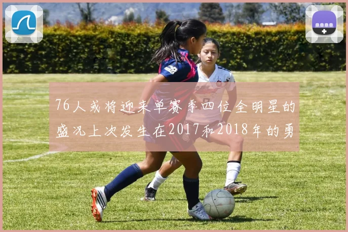 76人或将迎来单赛季四位全明星的盛况上次发生在2017和2018年的勇士队