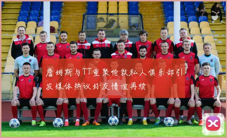 詹姆斯与TT重聚伦敦私人俱乐部引发媒体热议好友情谊再续